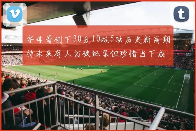 字母哥创下30分10板5助历史新高期待未来有人打破纪录但珍惜当下成就