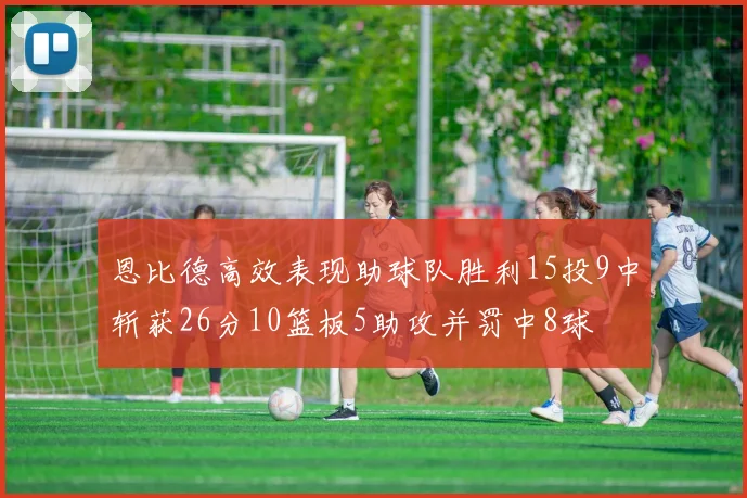 恩比德高效表现助球队胜利15投9中斩获26分10篮板5助攻并罚中8球