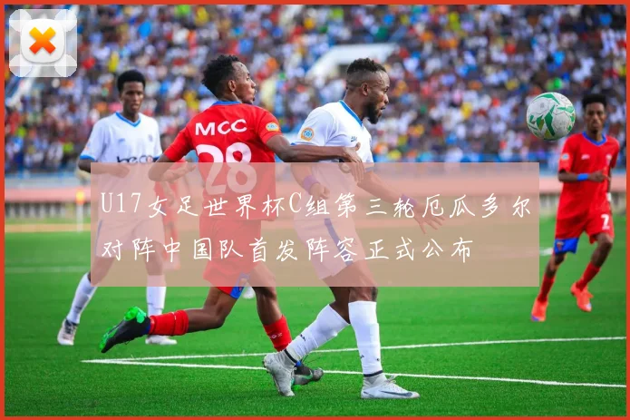U17女足世界杯C组第三轮厄瓜多尔对阵中国队首发阵容正式公布