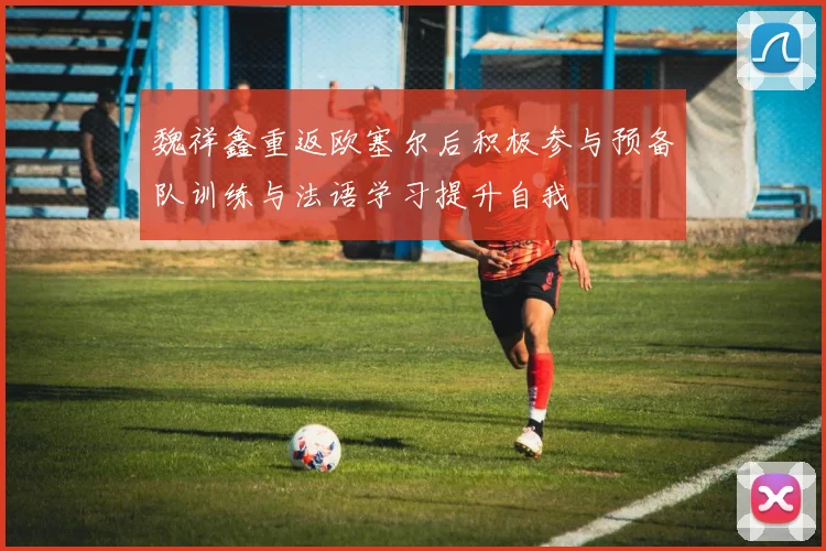 魏祥鑫重返欧塞尔后积极参与预备队训练与法语学习提升自我