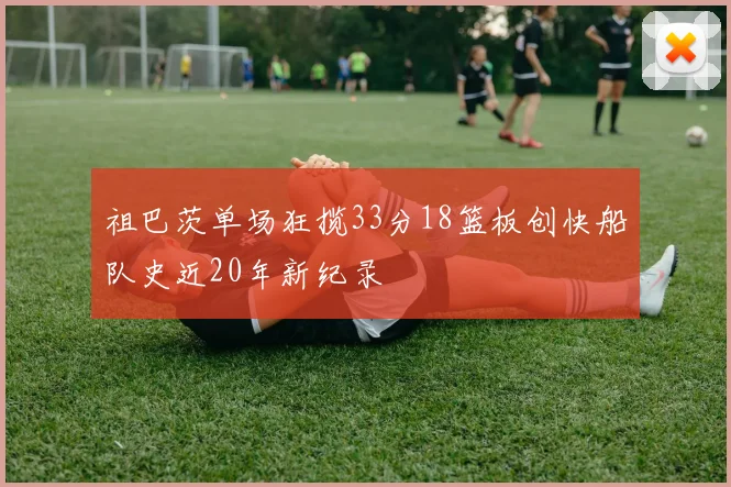 祖巴茨单场狂揽33分18篮板创快船队史近20年新纪录