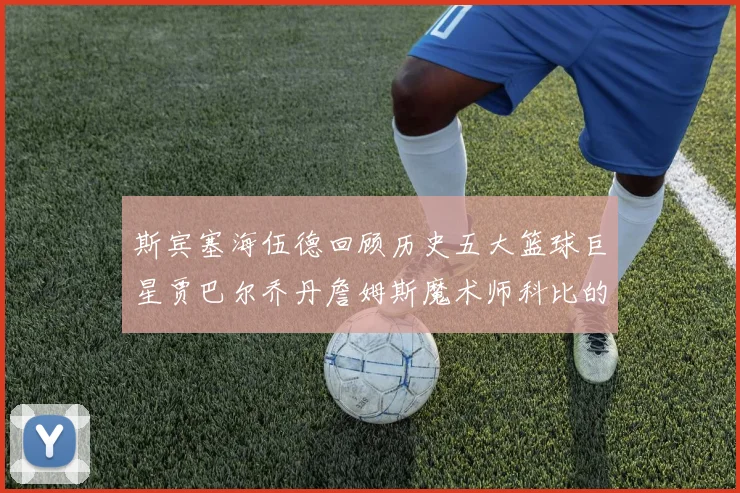 斯宾塞海伍德回顾历史五大篮球巨星贾巴尔乔丹詹姆斯魔术师科比的辉煌成就