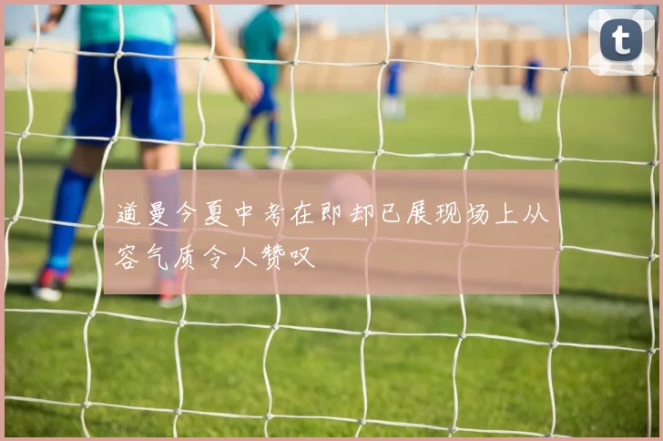 道曼今夏中考在即却已展现场上从容气质令人赞叹