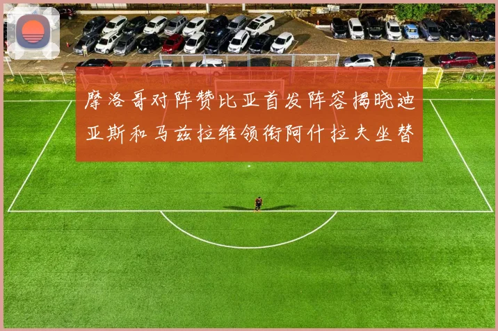 摩洛哥对阵赞比亚首发阵容揭晓迪亚斯和马兹拉维领衔阿什拉夫坐替补席