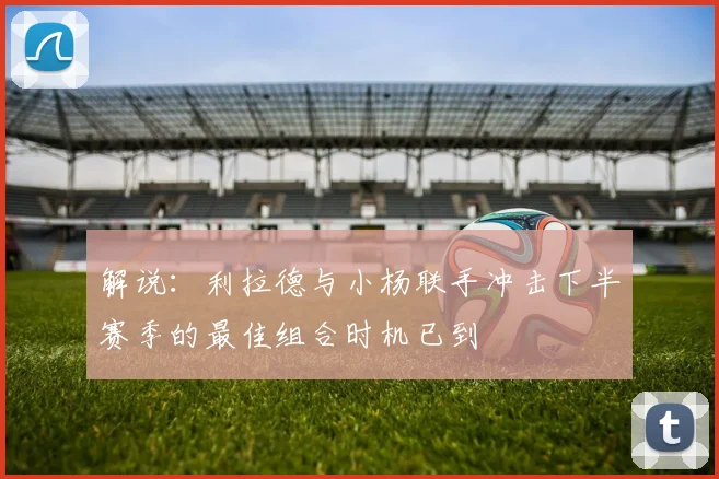 解说：利拉德与小杨联手冲击下半赛季的最佳组合时机已到