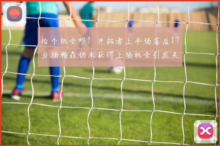 给个机会呗！开拓者上半场落后17分杨瀚森仍未获得上场机会引发关注