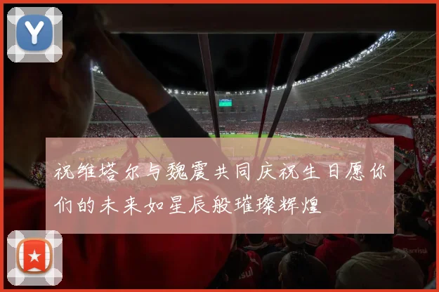 祝维塔尔与魏震共同庆祝生日愿你们的未来如星辰般璀璨辉煌
