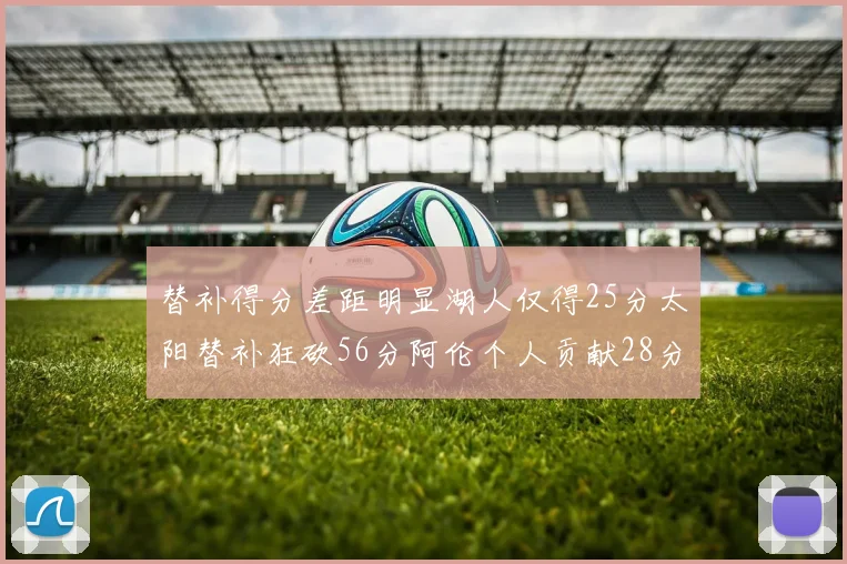 替补得分差距明显湖人仅得25分太阳替补狂砍56分阿伦个人贡献28分