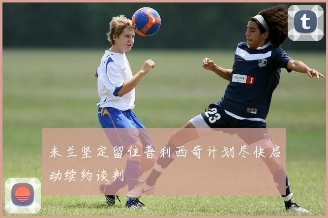 米兰坚定留住普利西奇计划尽快启动续约谈判