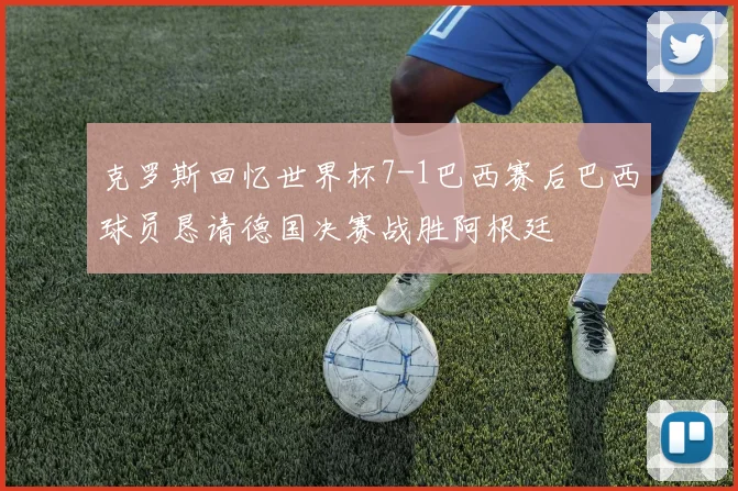 克罗斯回忆世界杯7-1巴西赛后巴西球员恳请德国决赛战胜阿根廷