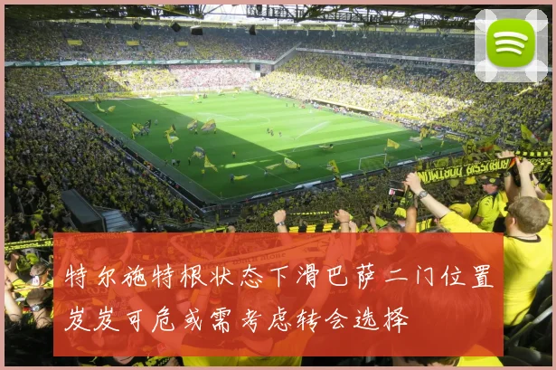 特尔施特根状态下滑巴萨二门位置岌岌可危或需考虑转会选择