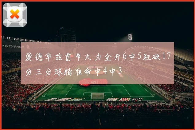 爱德华兹首节火力全开6中5狂砍17分三分球精准命中4中3