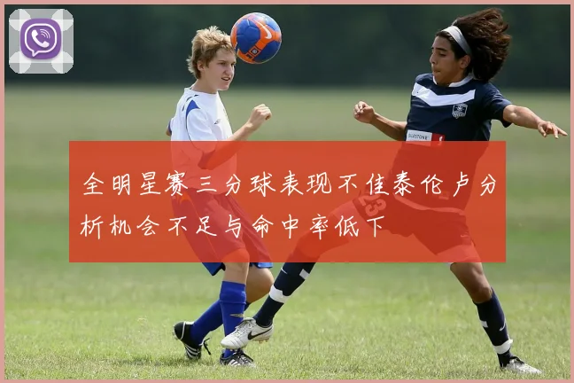 全明星赛三分球表现不佳泰伦卢分析机会不足与命中率低下