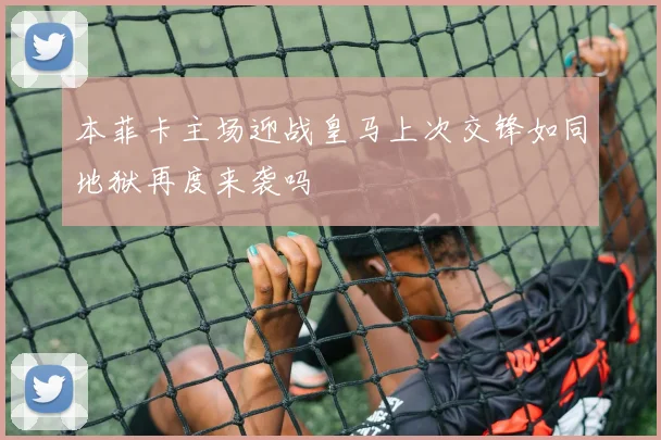本菲卡主场迎战皇马上次交锋如同地狱再度来袭吗
