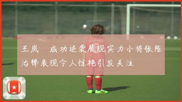 王岚嵚成功逆袭展现实力小将张陈治锋表现令人惊艳引发关注