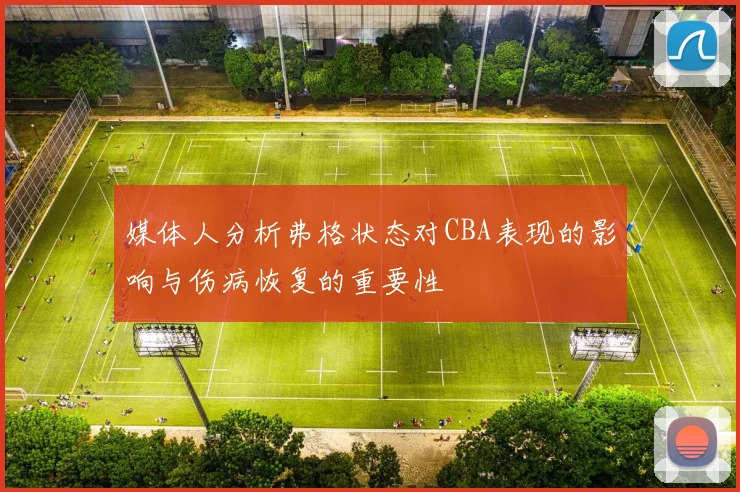 媒体人分析弗格状态对CBA表现的影响与伤病恢复的重要性