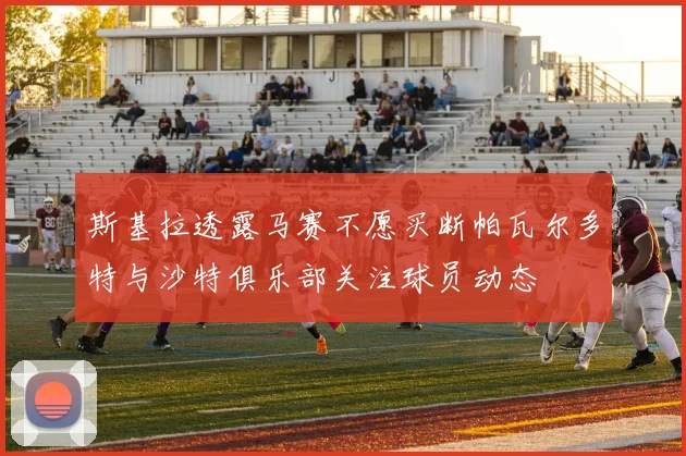 斯基拉透露马赛不愿买断帕瓦尔多特与沙特俱乐部关注球员动态