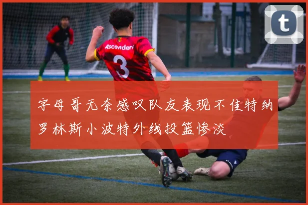 字母哥无奈感叹队友表现不佳特纳罗林斯小波特外线投篮惨淡