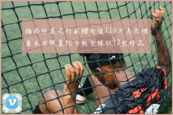 梅西印度之行获赠价值110万美元理查米尔限量陀飞轮全球仅12枚珍品