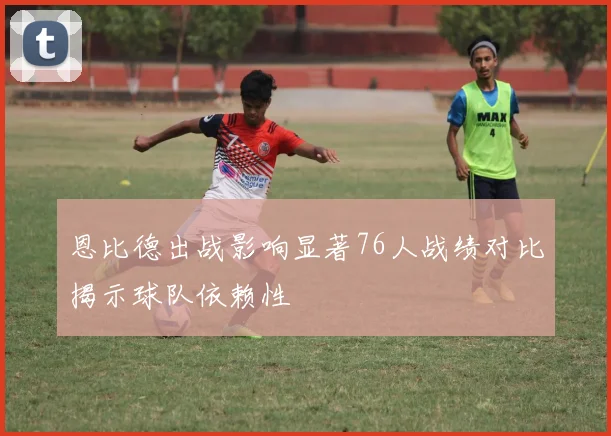 恩比德出战影响显著76人战绩对比揭示球队依赖性