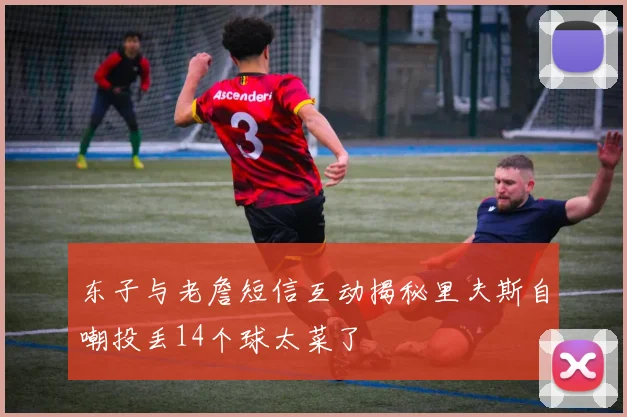 东子与老詹短信互动揭秘里夫斯自嘲投丢14个球太菜了