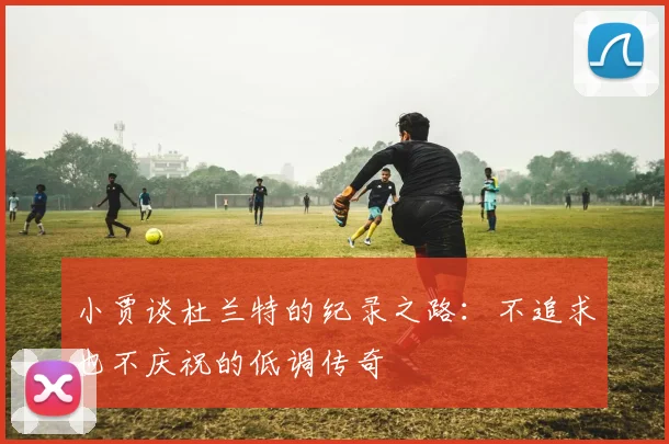 小贾谈杜兰特的纪录之路：不追求也不庆祝的低调传奇