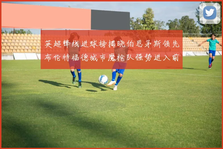 英超锋线进球榜揭晓伯恩茅斯领先布伦特福德城市魔枪队强势进入前六