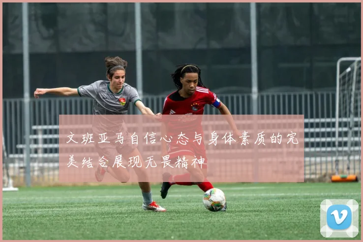 文班亚马自信心态与身体素质的完美结合展现无畏精神