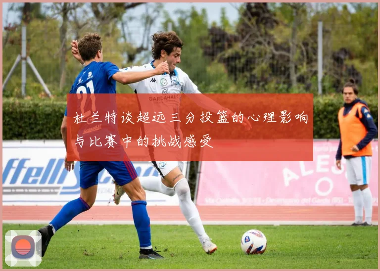 杜兰特谈超远三分投篮的心理影响与比赛中的挑战感受