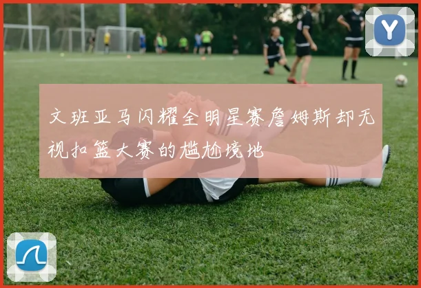 文班亚马闪耀全明星赛詹姆斯却无视扣篮大赛的尴尬境地