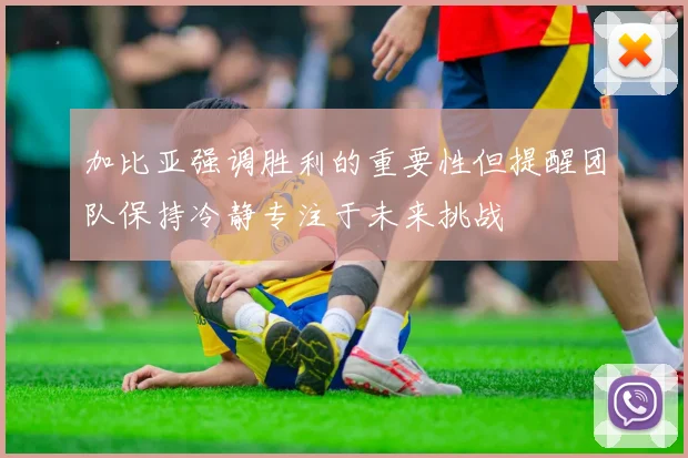 加比亚强调胜利的重要性但提醒团队保持冷静专注于未来挑战