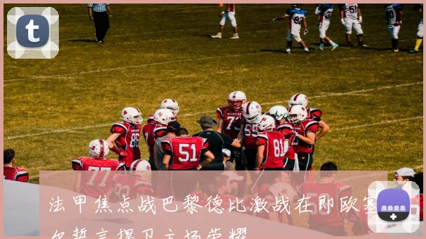 法甲焦点战巴黎德比激战在即欧塞尔誓言捍卫主场荣耀