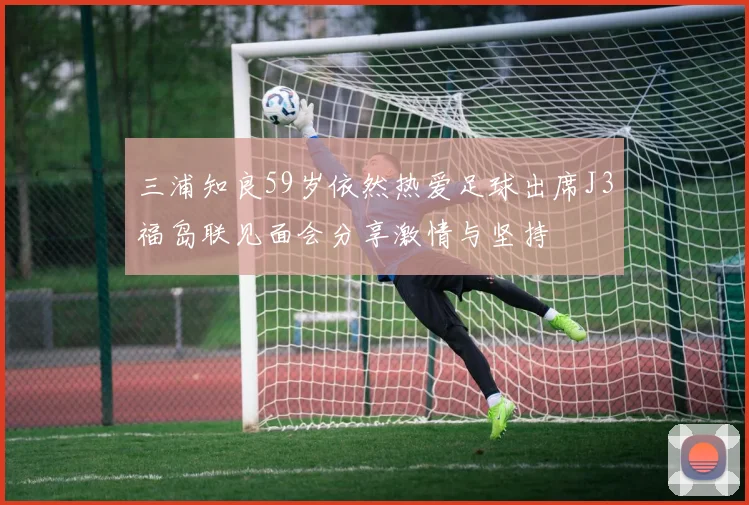 三浦知良59岁依然热爱足球出席J3福岛联见面会分享激情与坚持
