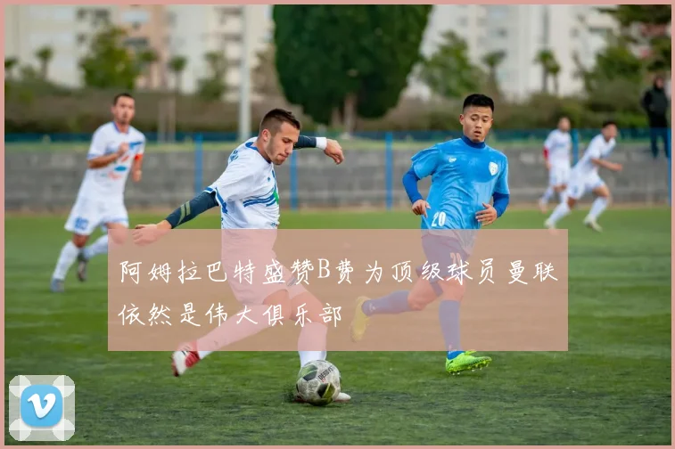 阿姆拉巴特盛赞B费为顶级球员曼联依然是伟大俱乐部