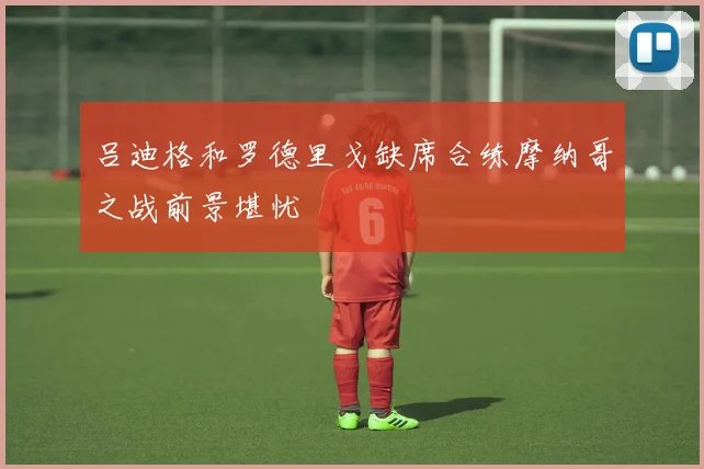 吕迪格和罗德里戈缺席合练摩纳哥之战前景堪忧