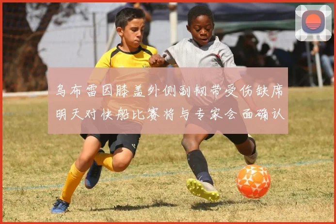 乌布雷因膝盖外侧副韧带受伤缺席明天对快船比赛将与专家会面确认伤情