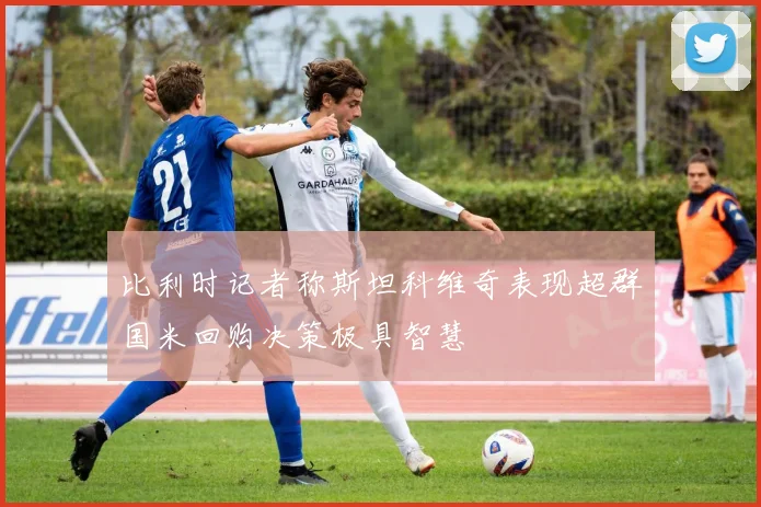 比利时记者称斯坦科维奇表现超群国米回购决策极具智慧