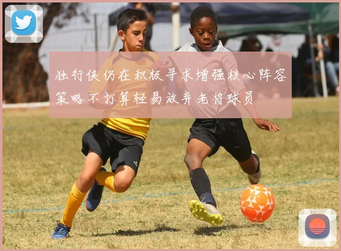 独行侠仍在积极寻求增强核心阵容策略不打算轻易放弃老将球员